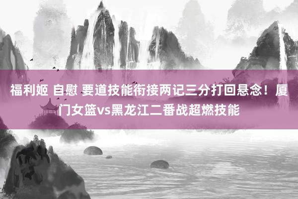 福利姬 自慰 要道技能衔接两记三分打回悬念！厦门女篮vs黑龙江二番战超燃技能