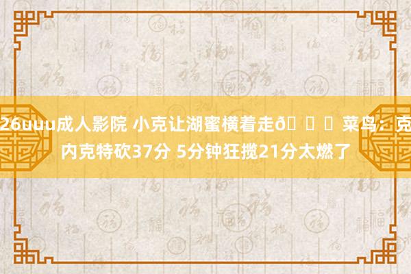 26uuu成人影院 小克让湖蜜横着走😉菜鸟：克内克特砍37分 5分钟狂揽21分太燃了