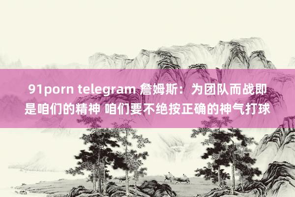 91porn telegram 詹姆斯：为团队而战即是咱们的精神 咱们要不绝按正确的神气打球