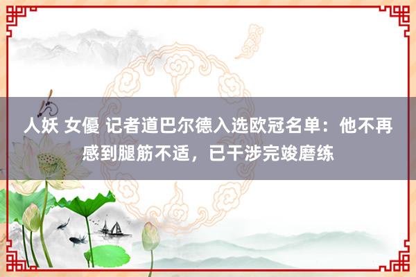 人妖 女優 记者道巴尔德入选欧冠名单：他不再感到腿筋不适，已干涉完竣磨练