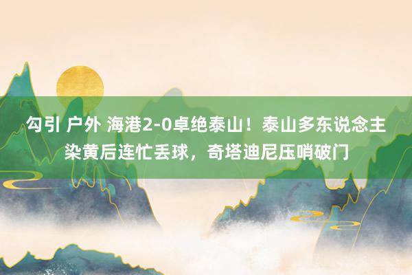 勾引 户外 海港2-0卓绝泰山！泰山多东说念主染黄后连忙丢球