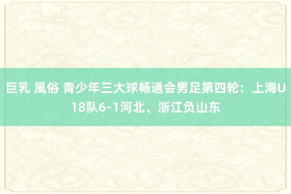 巨乳 風俗 青少年三大球畅通会男足第四轮：上海U18队6-1河北、浙江负山东