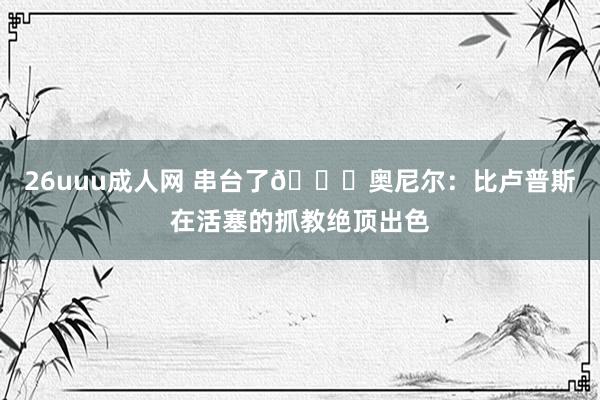 26uuu成人网 串台了😅奥尼尔：比卢普斯在活塞的抓教绝顶出