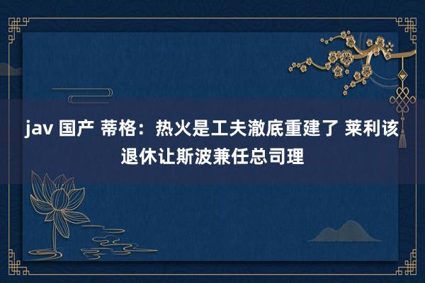 jav 国产 蒂格：热火是工夫澈底重建了 莱利该退休让斯波兼