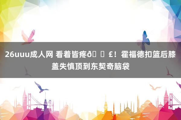 26uuu成人网 看着皆疼😣！霍福德扣篮后膝盖失慎顶到东契奇