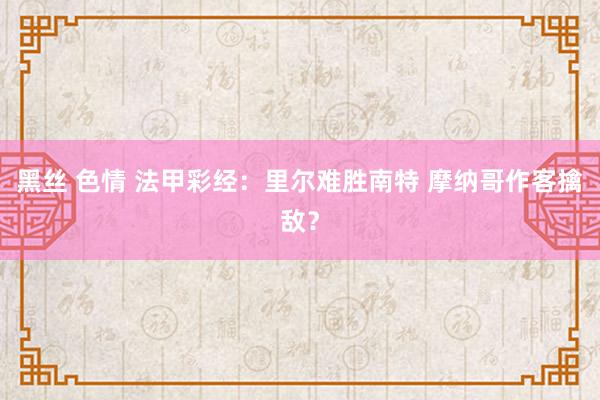 黑丝 色情 法甲彩经：里尔难胜南特 摩纳哥作客擒敌？