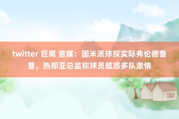 twitter 巨屌 意媒：国米派球探实际弗伦德鲁普，热那亚