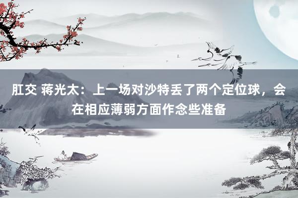 肛交 蒋光太：上一场对沙特丢了两个定位球，会在相应薄弱方面作