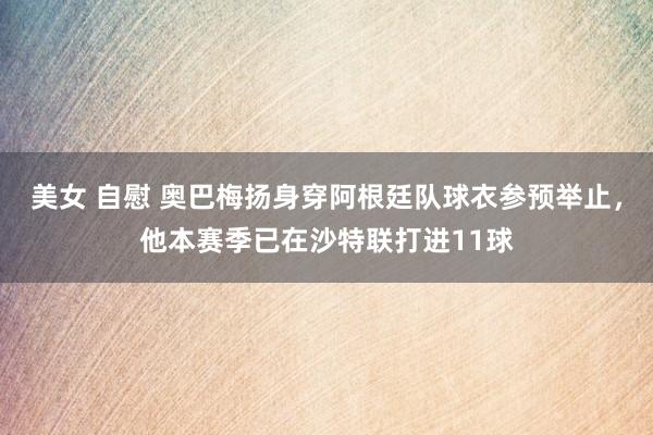 美女 自慰 奥巴梅扬身穿阿根廷队球衣参预举止，他本赛季已在沙特联打进11球