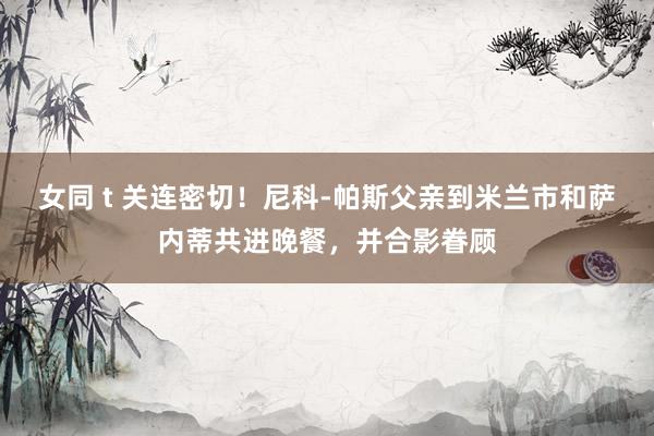 女同 t 关连密切！尼科-帕斯父亲到米兰市和萨内蒂共进晚餐，并合影眷顾