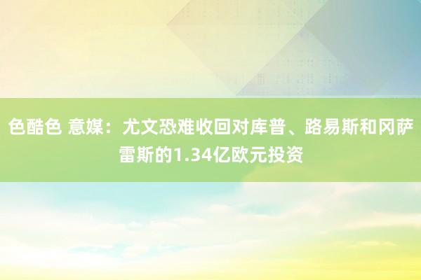 色酷色 意媒：尤文恐难收回对库普、路易斯和冈萨雷斯的1.34亿欧元投资