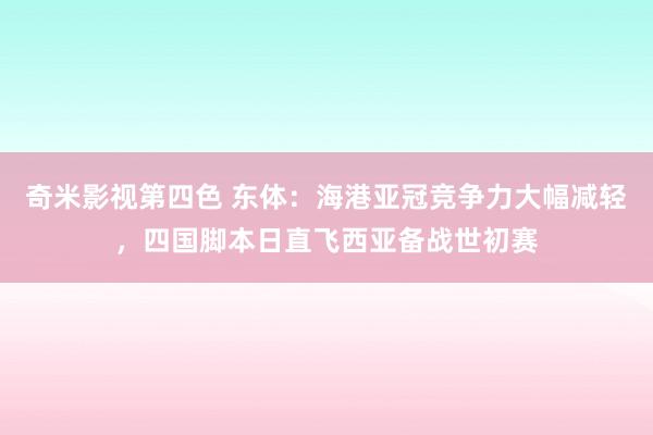 奇米影视第四色 东体：海港亚冠竞争力大幅减轻，四国脚本日直飞西亚备战世初赛