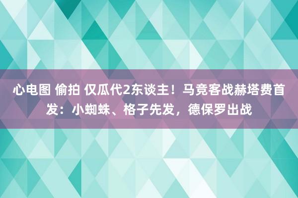 心电图 偷拍 仅瓜代2东谈主！马竞客战赫塔费首发：小蜘蛛、格