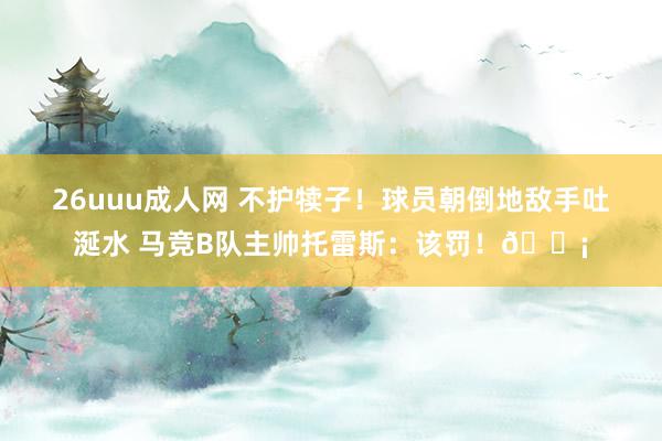 26uuu成人网 不护犊子！球员朝倒地敌手吐涎水 马竞B队主