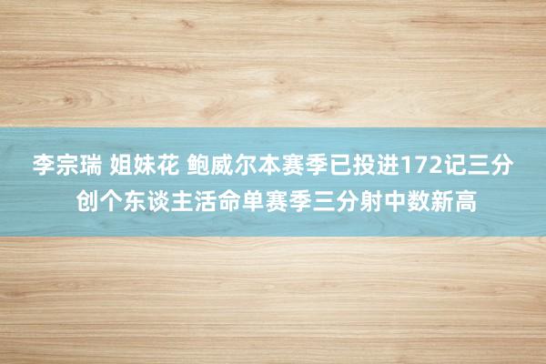 李宗瑞 姐妹花 鲍威尔本赛季已投进172记三分 创个东谈主活命单赛季三分射中数新高