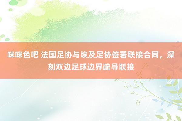咪咪色吧 法国足协与埃及足协签署联接合同，深刻双边足球边界疏