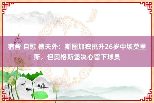 宿舍 自慰 德天外：斯图加独挑升26岁中场莫里斯，但奥格斯堡