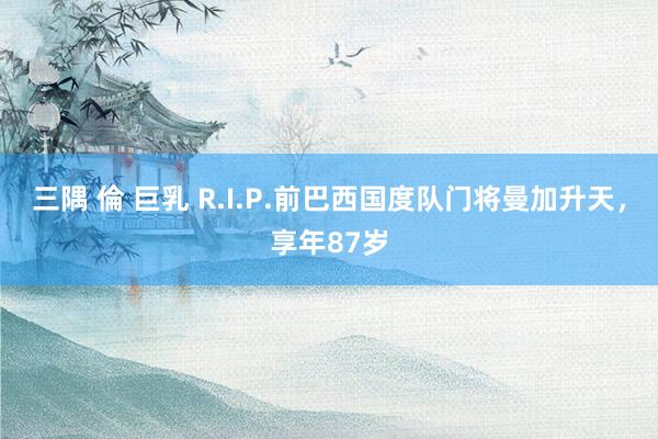 三隅 倫 巨乳 R.I.P.前巴西国度队门将曼加升天，享年8