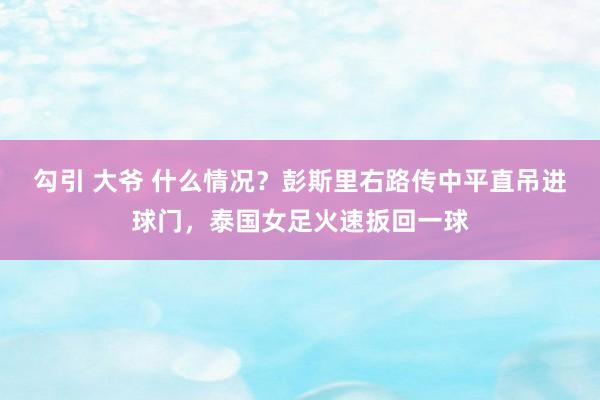 勾引 大爷 什么情况？彭斯里右路传中平直吊进球门，泰国女足火速扳回一球
