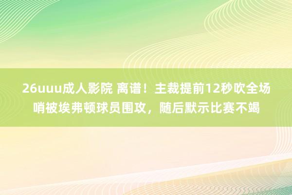 26uuu成人影院 离谱！主裁提前12秒吹全场哨被埃弗顿球员围攻，随后默示比赛不竭