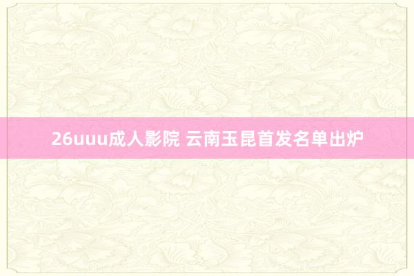 26uuu成人影院 云南玉昆首发名单出炉