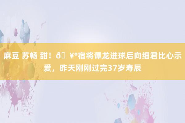 麻豆 苏畅 甜！🥰宿将谭龙进球后向细君比心示爱，昨天刚刚过完
